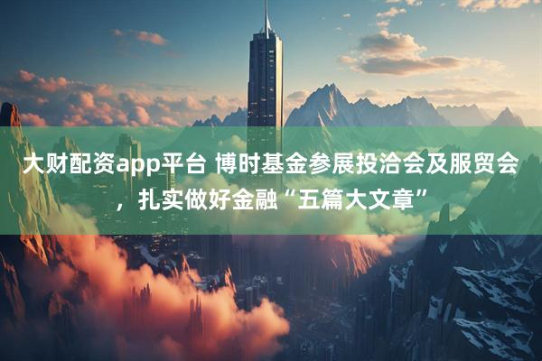 大财配资app平台 博时基金参展投洽会及服贸会，扎实做好金融“五篇大文章”