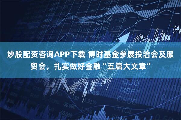 炒股配资咨询APP下载 博时基金参展投洽会及服贸会，扎实做好金融“五篇大文章”