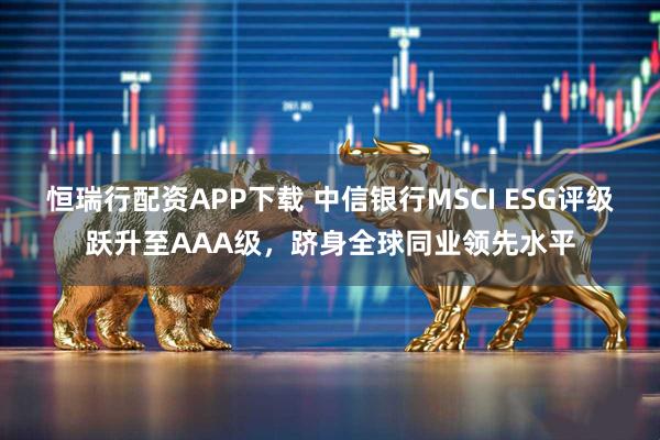恒瑞行配资APP下载 中信银行MSCI ESG评级跃升至AAA级，跻身全球同业领先水平