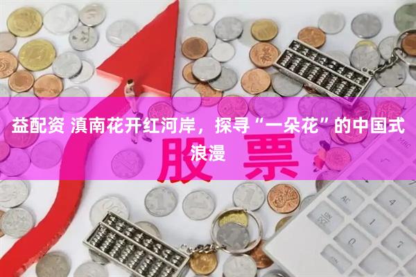 益配资 滇南花开红河岸，探寻“一朵花”的中国式浪漫