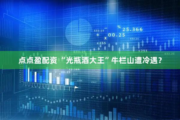 点点盈配资 “光瓶酒大王”牛栏山遭冷遇？