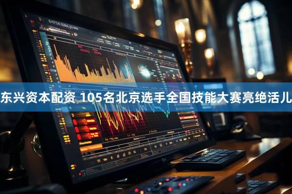 东兴资本配资 105名北京选手全国技能大赛亮绝活儿