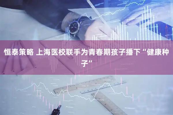 恒泰策略 上海医校联手为青春期孩子播下“健康种子”