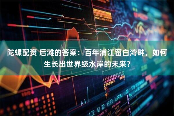 陀螺配资 后滩的答案：百年浦江留白湾畔，如何生长出世界级水岸的未来？