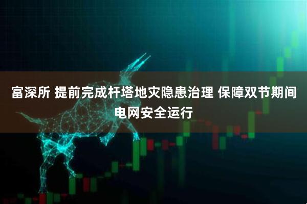 富深所 提前完成杆塔地灾隐患治理 保障双节期间电网安全运行