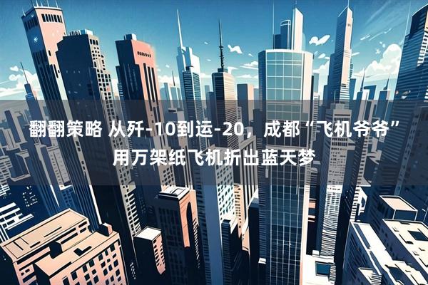 翻翻策略 从歼-10到运-20，成都“飞机爷爷”用万架纸飞机折出蓝天梦