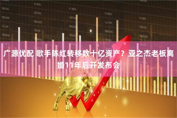 广源优配 歌手陈红转移数十亿资产？亚之杰老板离婚11年后开发布会