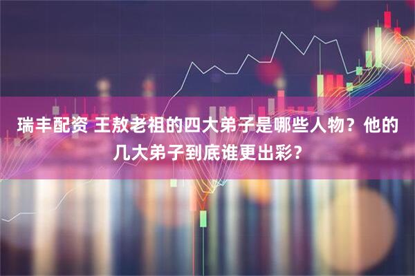 瑞丰配资 王敖老祖的四大弟子是哪些人物？他的几大弟子到底谁更出彩？