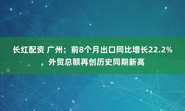 长红配资 广州：前8个月出口同比增长22.2%，外贸总额再创历史同期新高