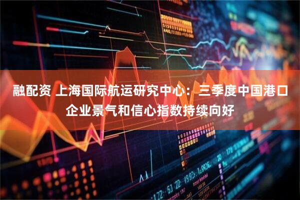 融配资 上海国际航运研究中心：三季度中国港口企业景气和信心指数持续向好