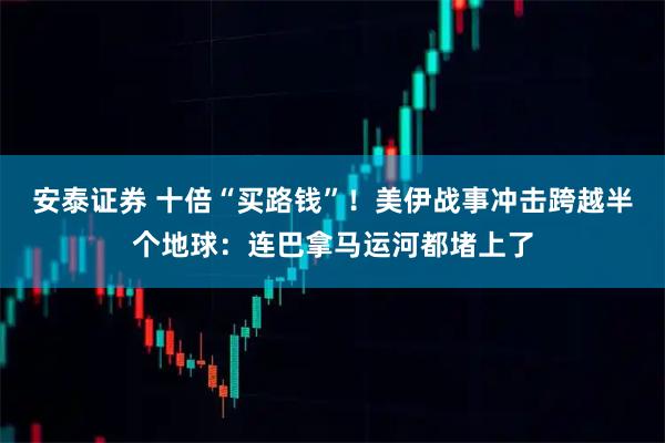 安泰证券 十倍“买路钱”！美伊战事冲击跨越半个地球：连巴拿马运河都堵上了