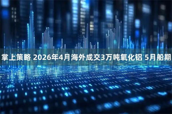 掌上策略 2026年4月海外成交3万吨氧化铝 5月船期